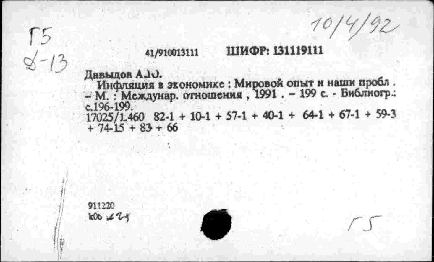 ﻿41/910013111
ШИФР: 131119111
Давыдов АЛО.	,
Инфляция в экономике : Мировой опыт и наши проел .
- М. : Междунар. отношения , 1991 . - 199 с. - Библио!?.: с.196-199
17025/1460 82-1 + 10-1 + 57-1 + 40-1 + 64-1 + 67-1 + 59-3
+ 74-15 + 83 -г 66
911220 к0о